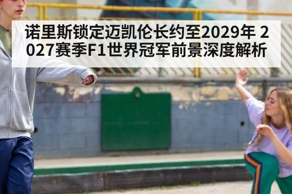 诺里斯锁定迈凯伦长约至2029年 2027赛季F1世界冠军前景深度解析