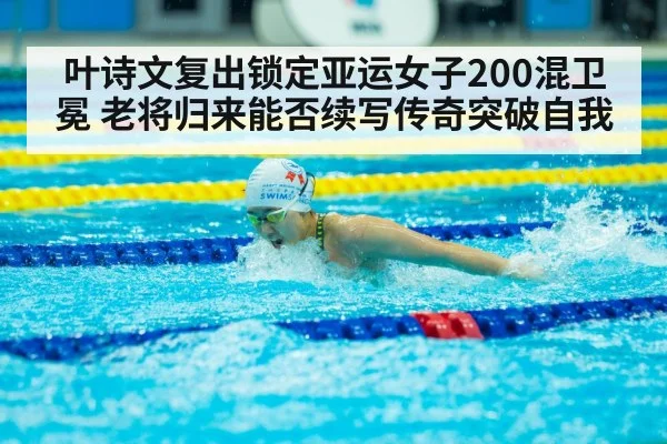 叶诗文复出锁定亚运女子200混卫冕 老将归来能否续写传奇突破自我