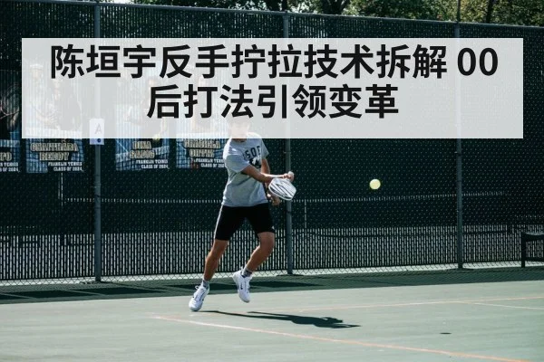 陈垣宇反手拧拉技术拆解 00后打法引领变革